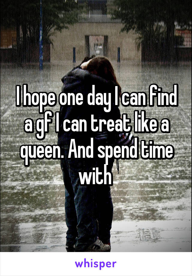 I hope one day I can find a gf I can treat like a queen. And spend time with 