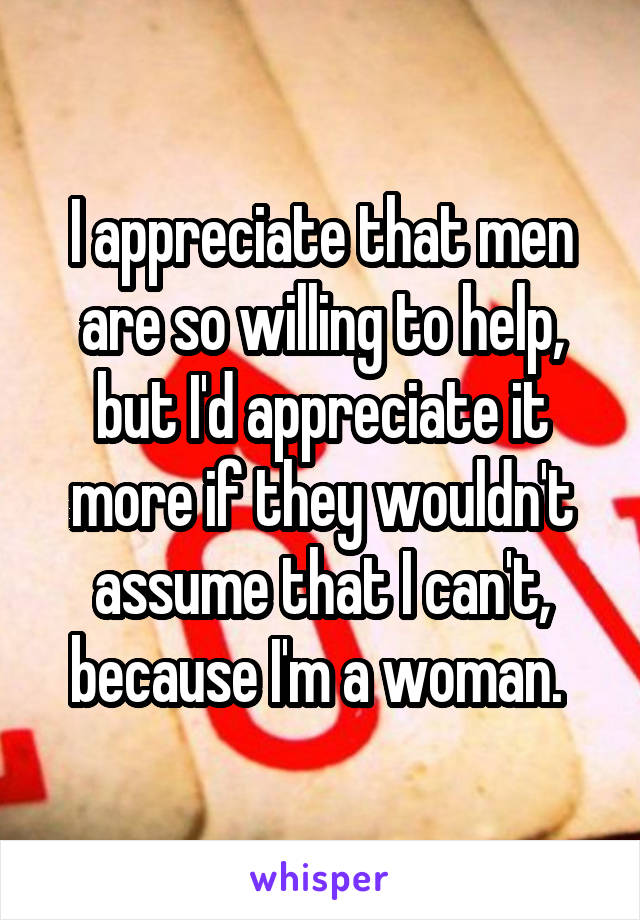 I appreciate that men are so willing to help, but I'd appreciate it more if they wouldn't assume that I can't, because I'm a woman. 