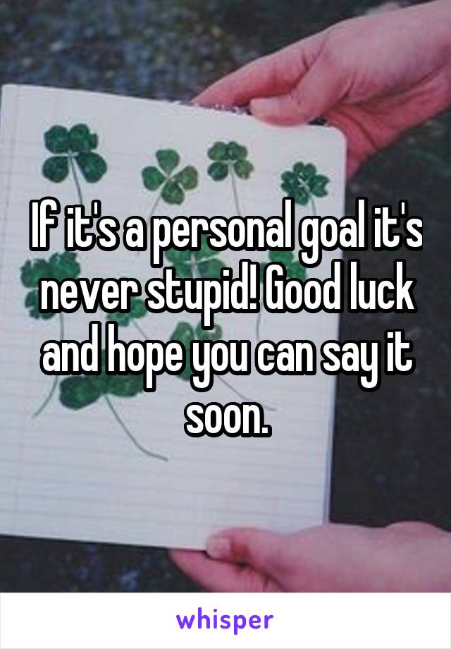 If it's a personal goal it's never stupid! Good luck and hope you can say it soon.