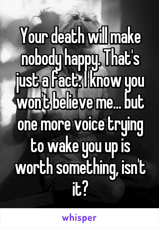 Your death will make nobody happy. That's just a fact. I know you won't believe me... but one more voice trying to wake you up is worth something, isn't it?