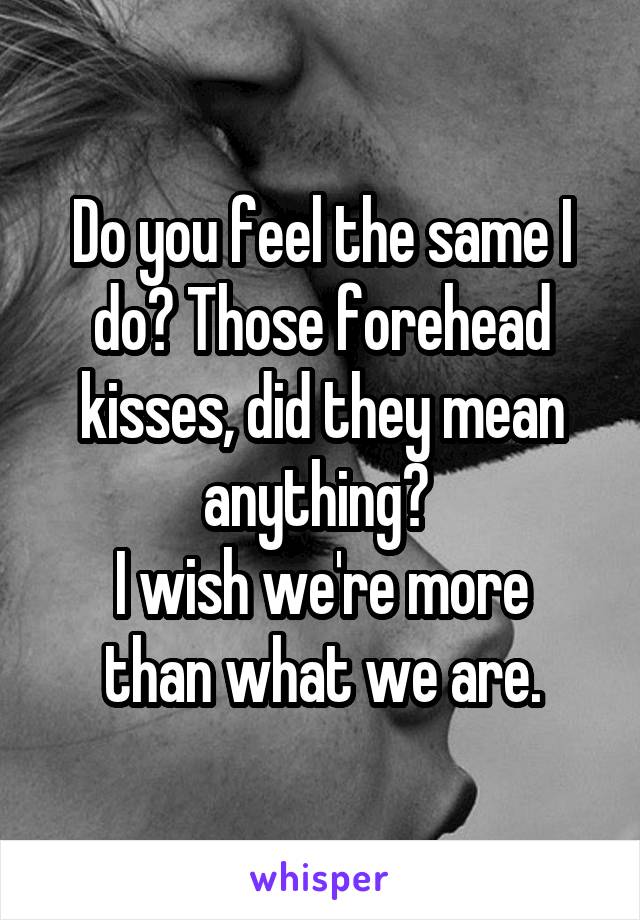 Do you feel the same I do? Those forehead kisses, did they mean anything? 
I wish we're more than what we are.