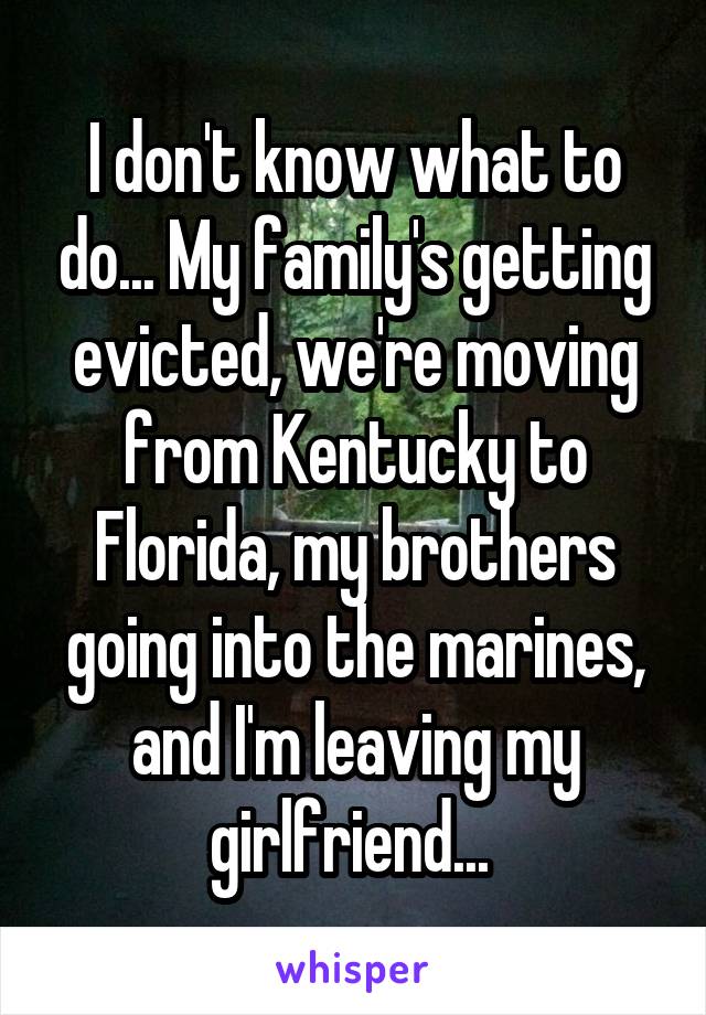 I don't know what to do... My family's getting evicted, we're moving from Kentucky to Florida, my brothers going into the marines, and I'm leaving my girlfriend... 