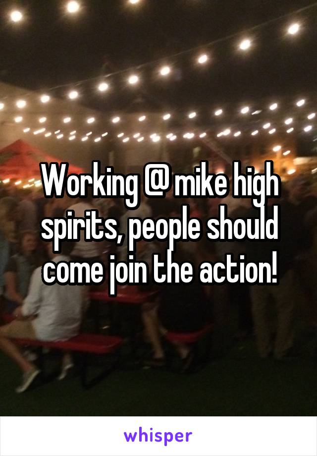 Working @ mike high spirits, people should come join the action!