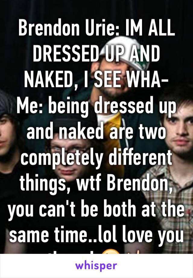 Brendon Urie: IM ALL DRESSED UP AND NAKED, I SEE WHA-
Me: being dressed up and naked are two completely different things, wtf Brendon, you can't be both at the same time..lol love you though😘🤘🏻