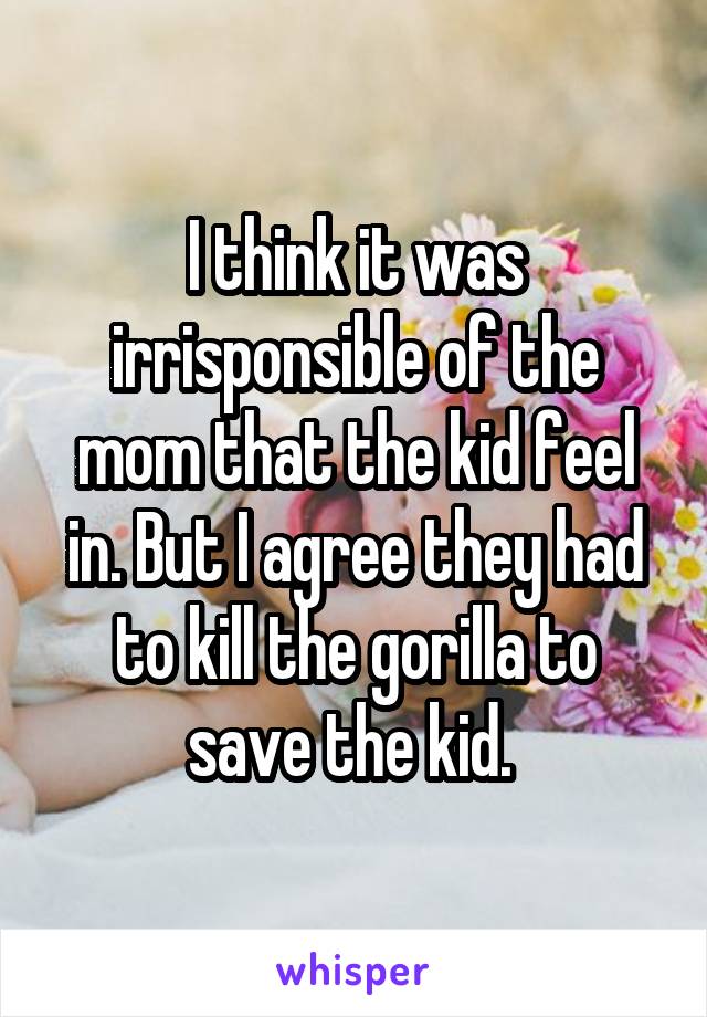 I think it was irrisponsible of the mom that the kid feel in. But I agree they had to kill the gorilla to save the kid. 