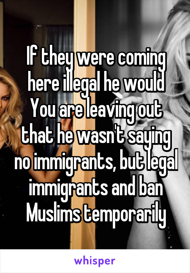 If they were coming here illegal he would
You are leaving out that he wasn't saying no immigrants, but legal immigrants and ban Muslims temporarily