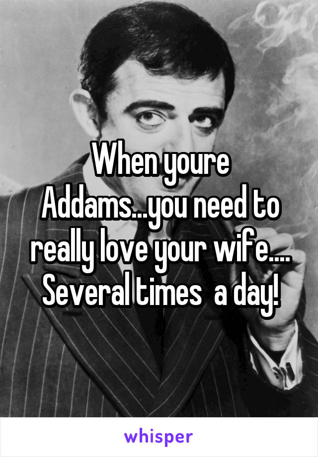 When youre Addams...you need to really love your wife.... Several times  a day!