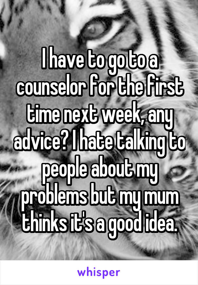 I have to go to a counselor for the first time next week, any advice? I hate talking to people about my problems but my mum thinks it's a good idea.