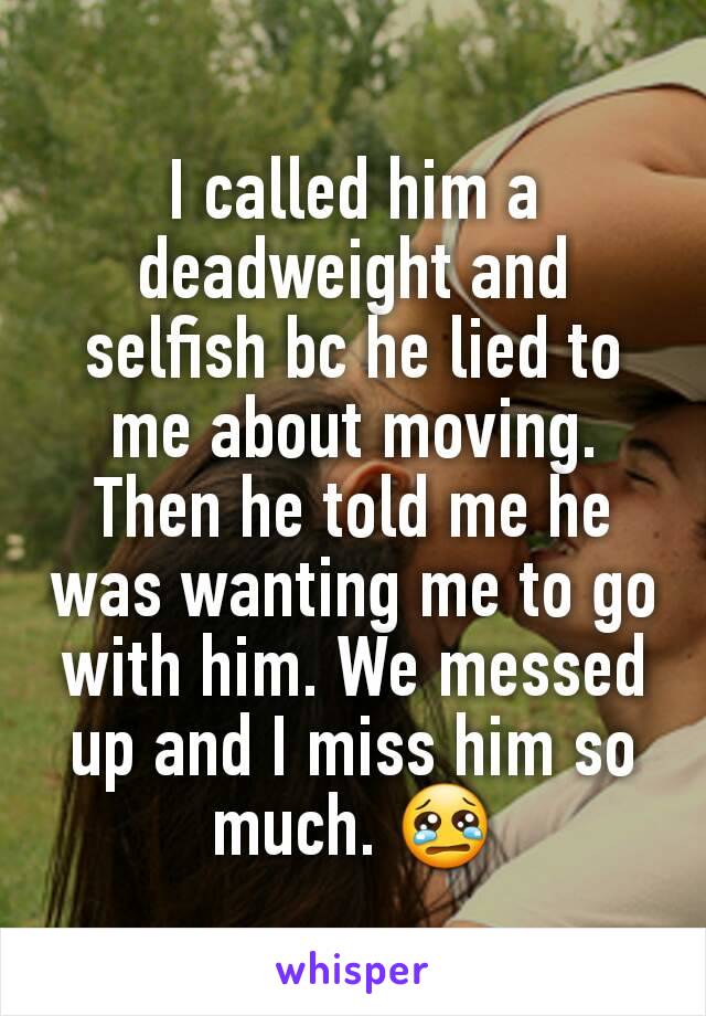 I called him a deadweight and selfish bc he lied to me about moving. Then he told me he was wanting me to go with him. We messed up and I miss him so much. 😢