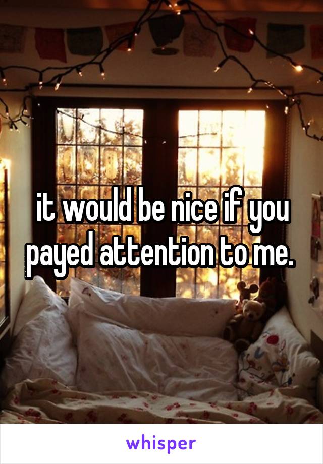 it would be nice if you payed attention to me. 