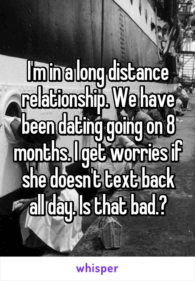 I'm in a long distance relationship. We have been dating going on 8 months. I get worries if she doesn't text back all day. Is that bad.?