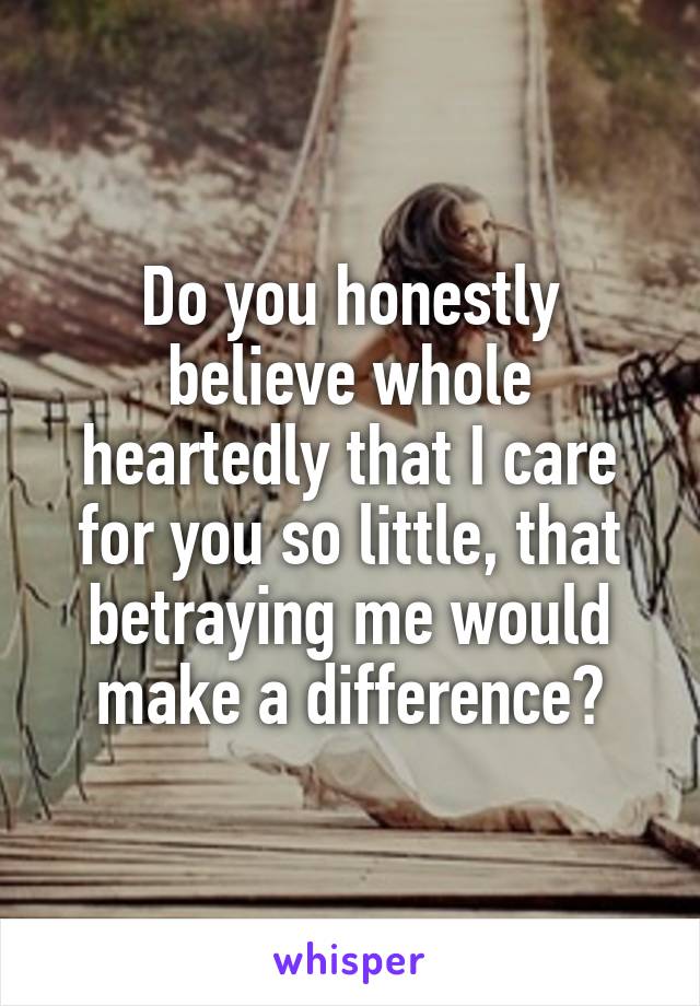 Do you honestly believe whole heartedly that I care for you so little, that betraying me would make a difference?