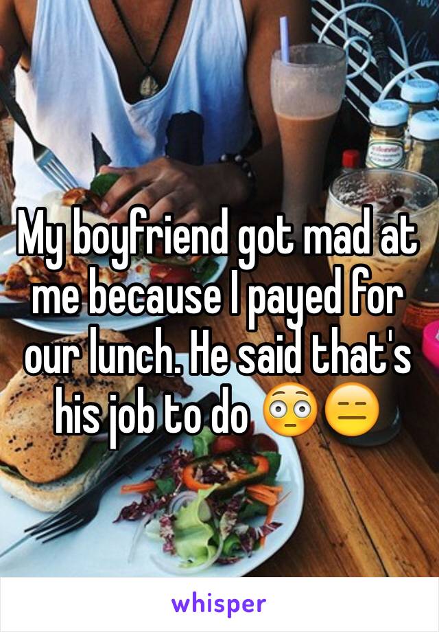 My boyfriend got mad at me because I payed for our lunch. He said that's his job to do 😳😑