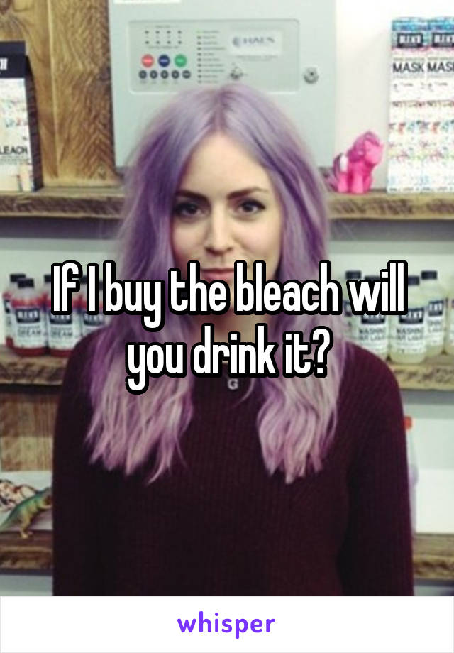 If I buy the bleach will you drink it?