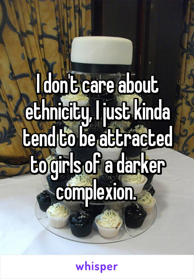 I don't care about ethnicity, I just kinda tend to be attracted to girls of a darker complexion. 