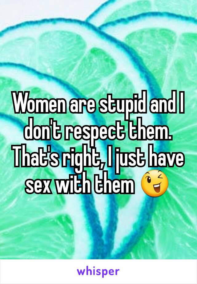 Women are stupid and I don't respect them. That's right, I just have sex with them 😉