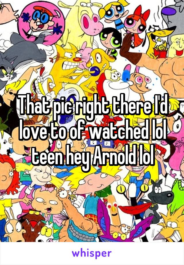 That pic right there I'd love to of watched lol teen hey Arnold lol