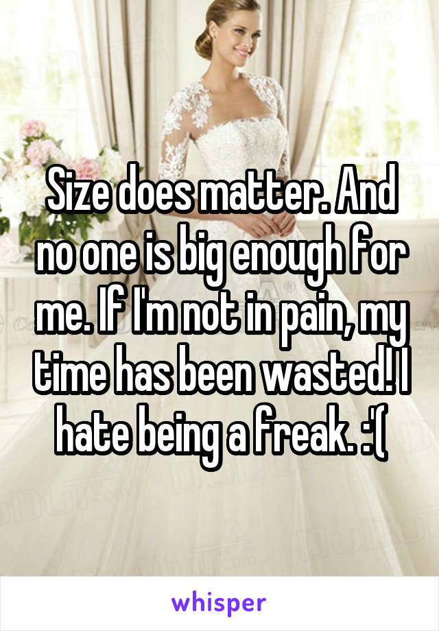 Size does matter. And no one is big enough for me. If I'm not in pain, my time has been wasted! I hate being a freak. :'(