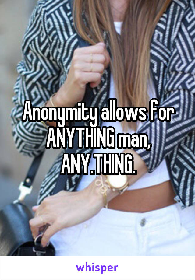 Anonymity allows for ANYTHING man, ANY.THING.