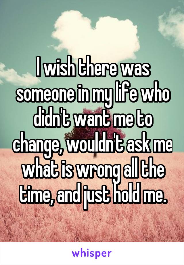 I wish there was someone in my life who didn't want me to change, wouldn't ask me what is wrong all the time, and just hold me.