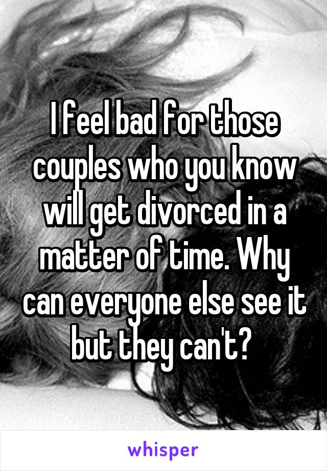 I feel bad for those couples who you know will get divorced in a matter of time. Why can everyone else see it but they can't? 