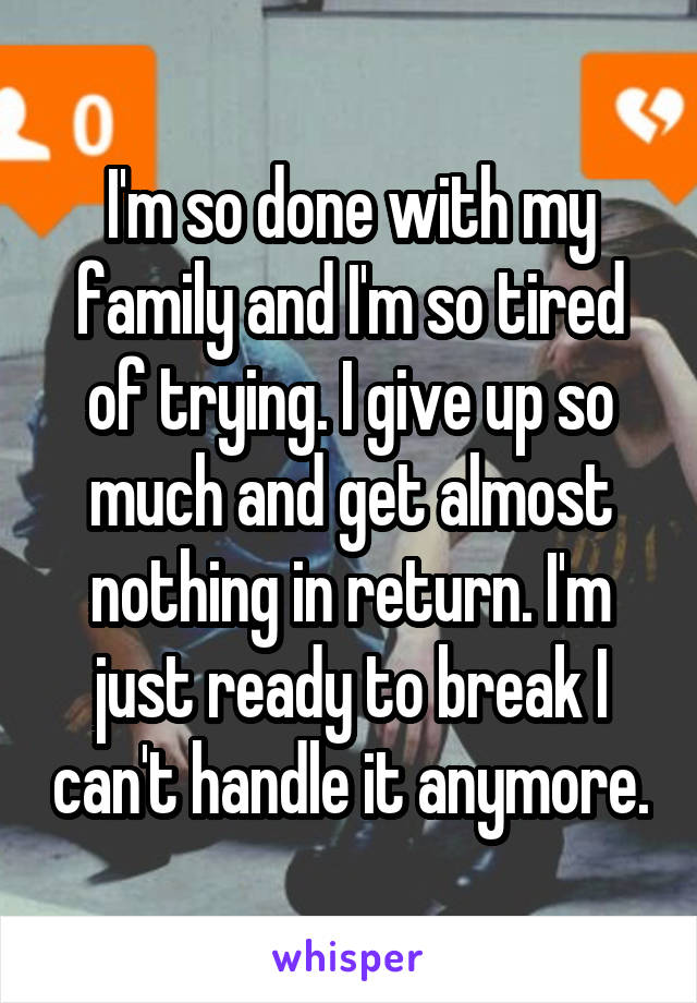 I'm so done with my family and I'm so tired of trying. I give up so much and get almost nothing in return. I'm just ready to break I can't handle it anymore.