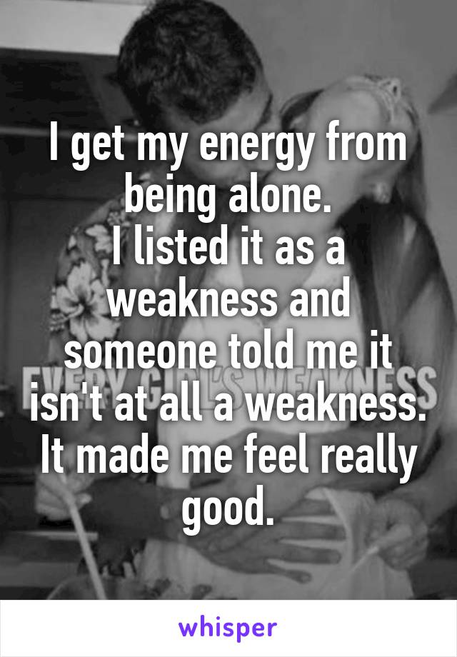 I get my energy from being alone.
I listed it as a weakness and someone told me it isn't at all a weakness.
It made me feel really good.