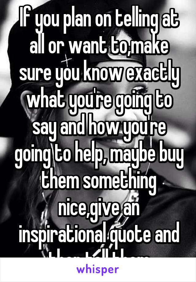 If you plan on telling at all or want to,make sure you know exactly what you're going to say and how you're going to help, maybe buy them something nice,give an inspirational quote and then tell them