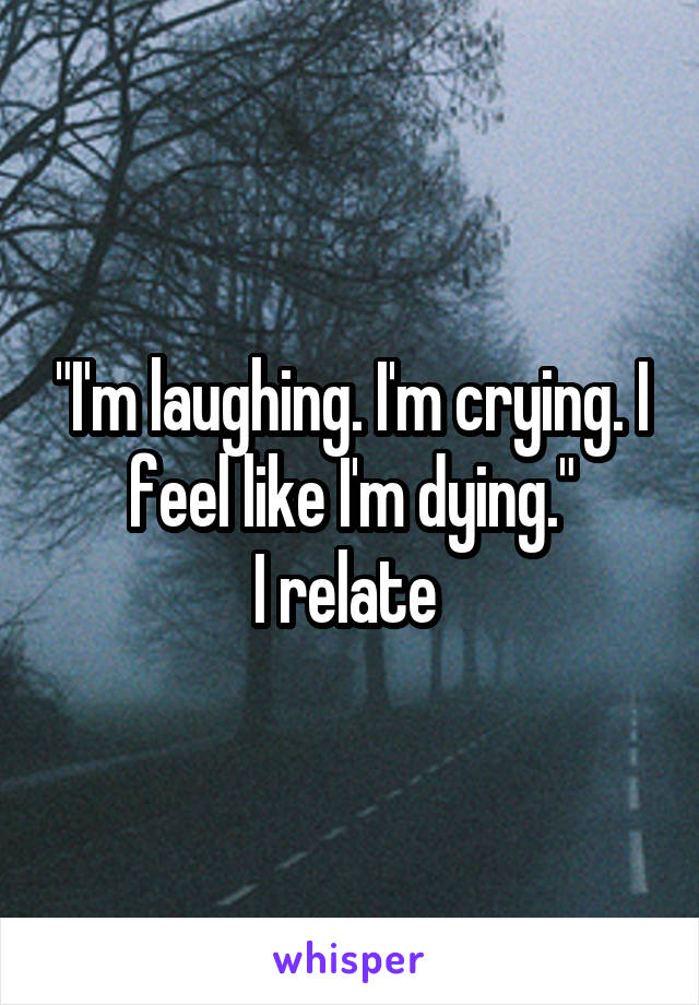 "I'm laughing. I'm crying. I feel like I'm dying."
I relate 