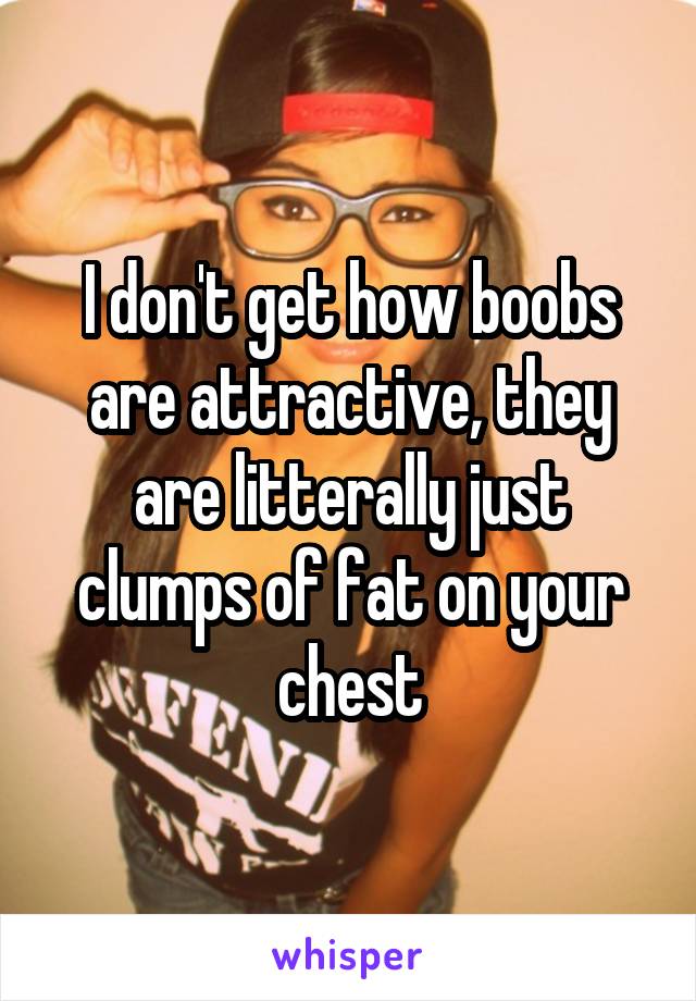 I don't get how boobs are attractive, they are litterally just clumps of fat on your chest