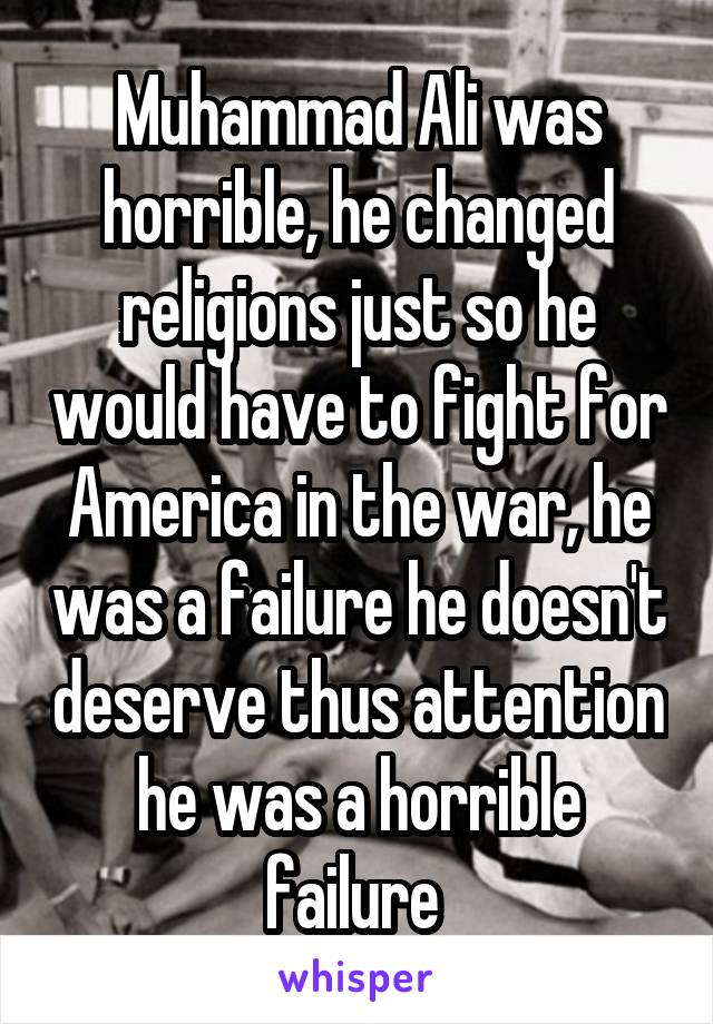 Muhammad Ali was horrible, he changed religions just so he would have to fight for America in the war, he was a failure he doesn't deserve thus attention he was a horrible failure 