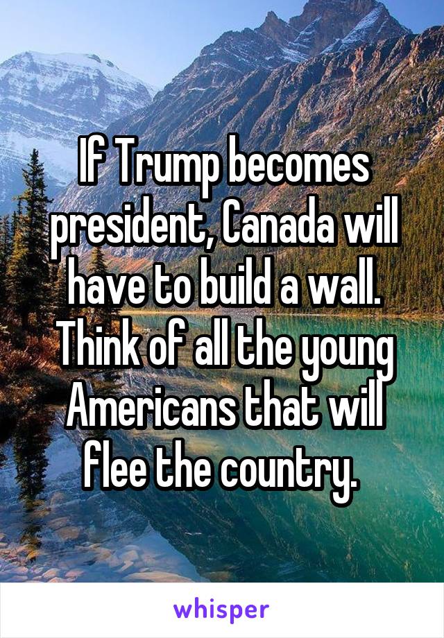 If Trump becomes president, Canada will have to build a wall. Think of all the young Americans that will flee the country. 