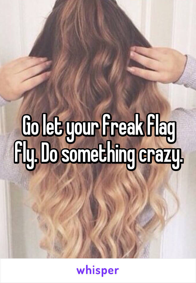 Go let your freak flag fly. Do something crazy.