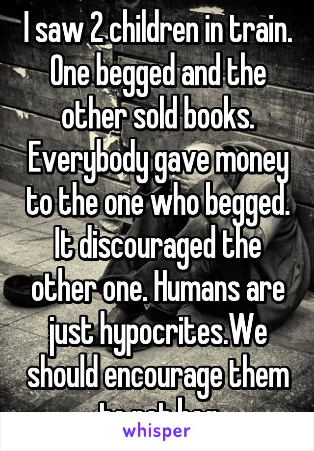 I saw 2 children in train. One begged and the other sold books. Everybody gave money to the one who begged. It discouraged the other one. Humans are just hypocrites.We should encourage them to not beg