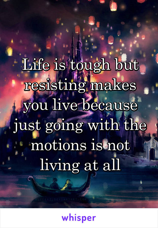 Life is tough but resisting makes you live because just going with the motions is not living at all