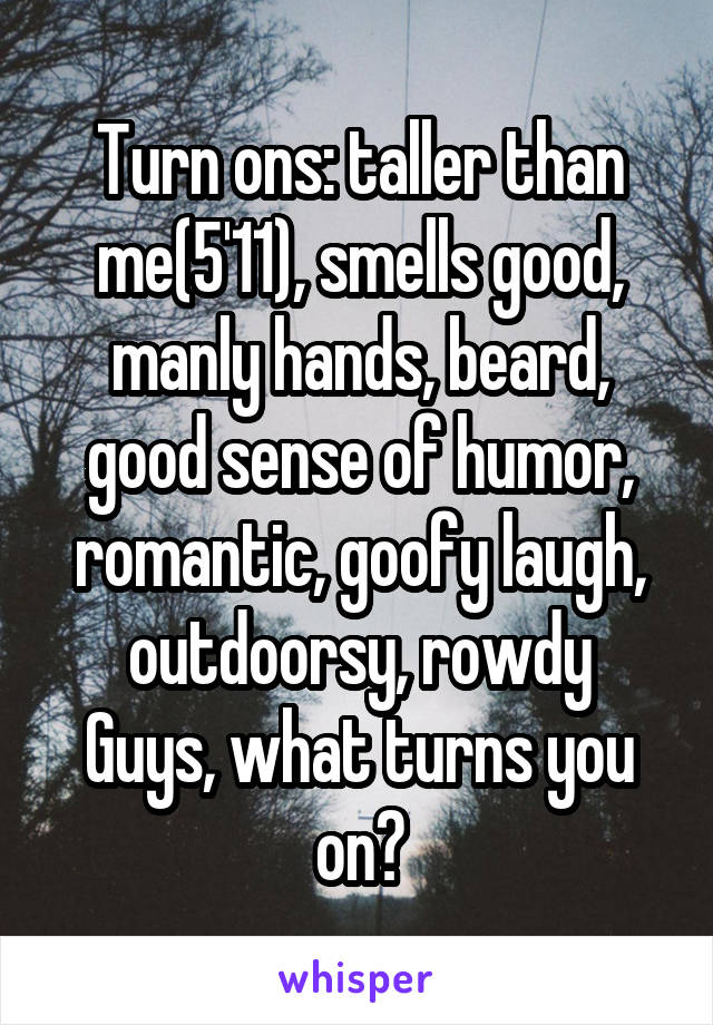 Turn ons: taller than me(5'11), smells good, manly hands, beard, good sense of humor, romantic, goofy laugh, outdoorsy, rowdy
Guys, what turns you on?