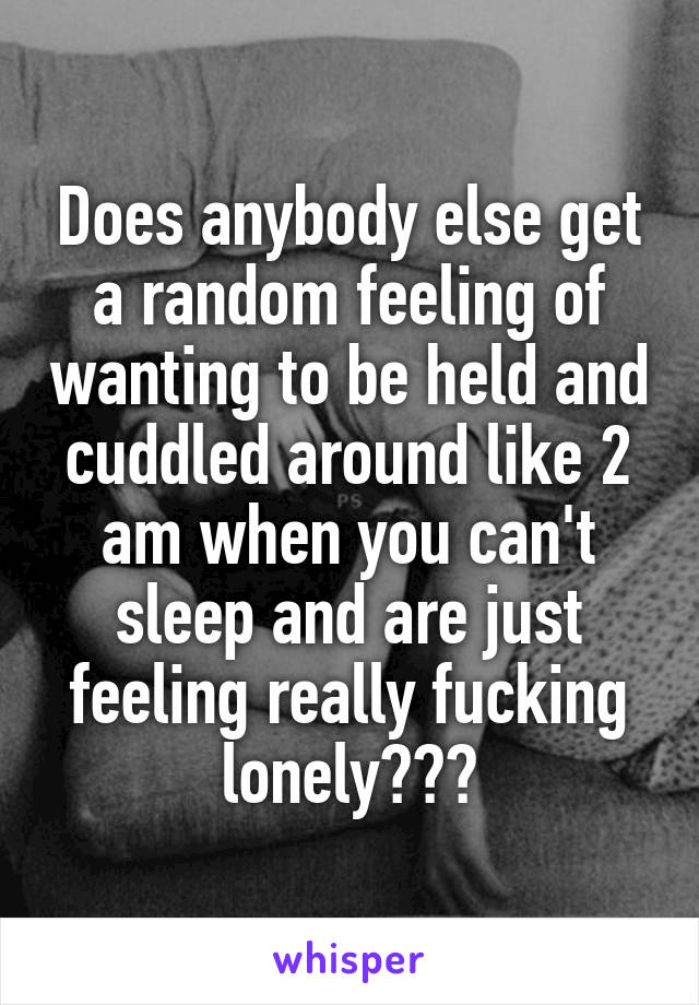 Does anybody else get a random feeling of wanting to be held and cuddled around like 2 am when you can't sleep and are just feeling really fucking lonely???