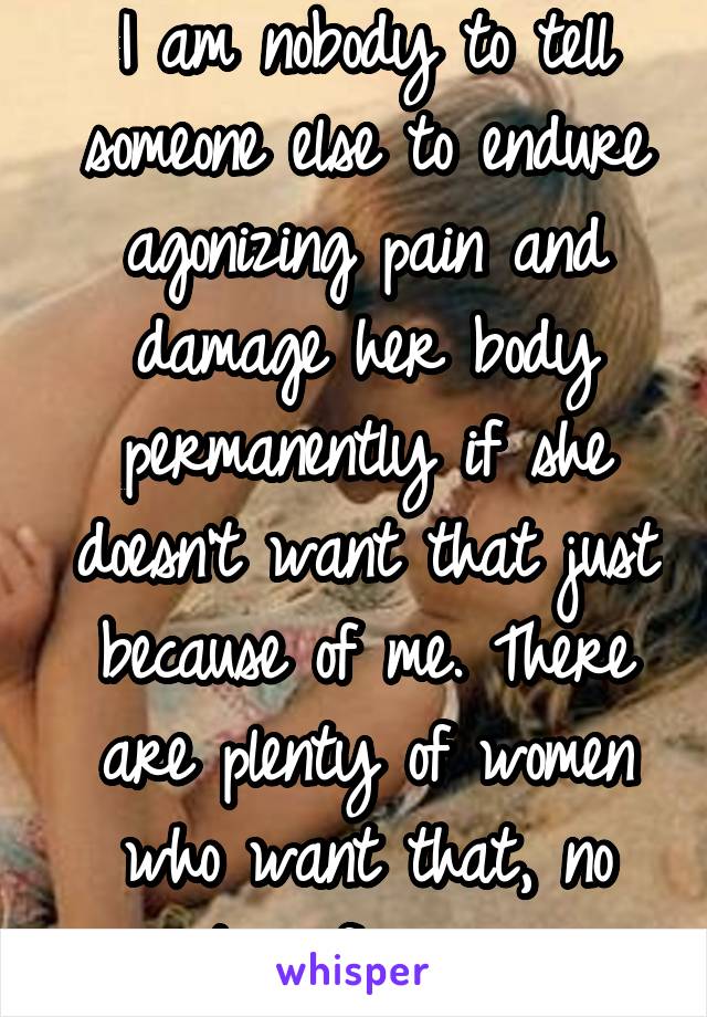 I am nobody to tell someone else to endure agonizing pain and damage her body permanently if she doesn't want that just because of me. There are plenty of women who want that, no point in forcing one.