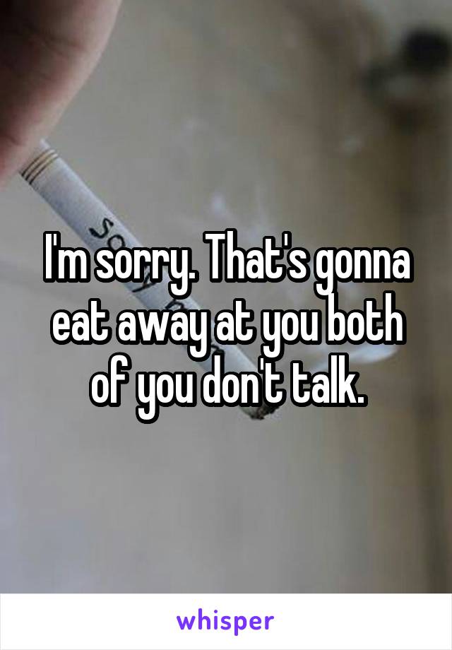 I'm sorry. That's gonna eat away at you both of you don't talk.