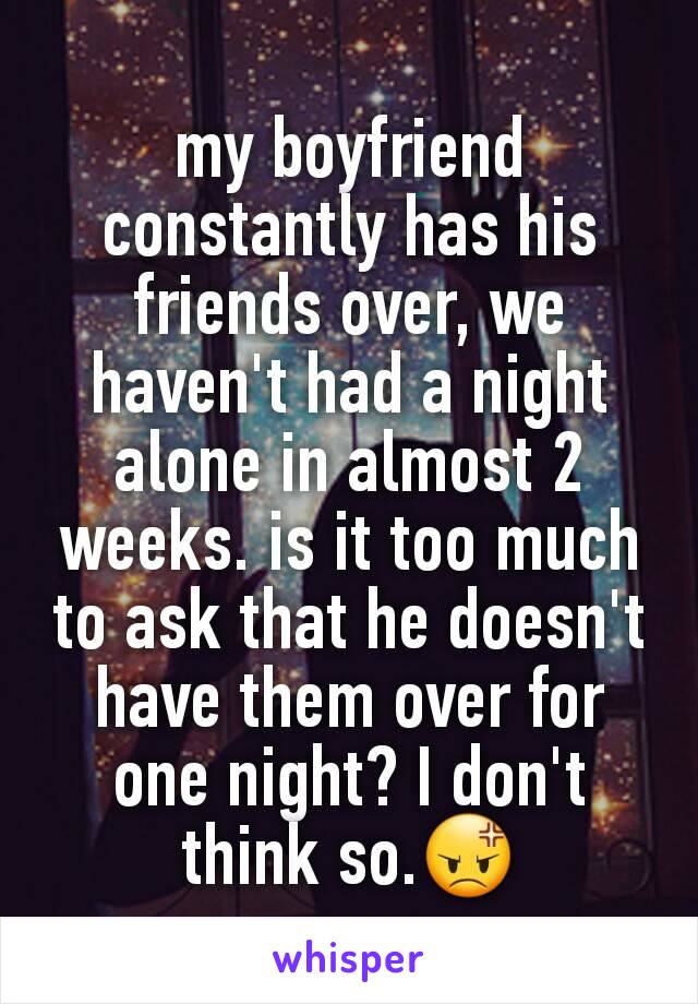 my boyfriend constantly has his friends over, we haven't had a night alone in almost 2 weeks. is it too much to ask that he doesn't have them over for one night? I don't think so.😡