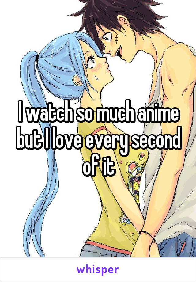 I watch so much anime but I love every second of it