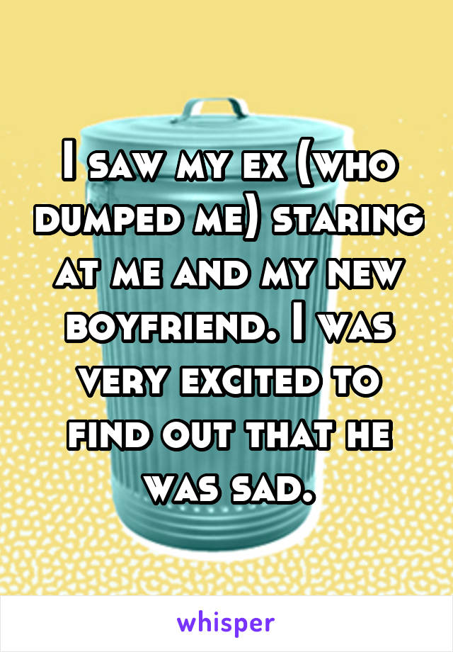 I saw my ex (who dumped me) staring at me and my new boyfriend. I was very excited to find out that he was sad.