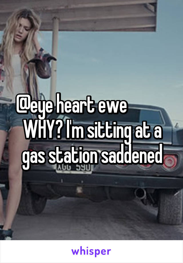 @eye heart ewe            
WHY? I'm sitting at a gas station saddened