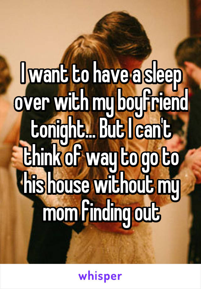 I want to have a sleep over with my boyfriend tonight... But I can't think of way to go to his house without my mom finding out