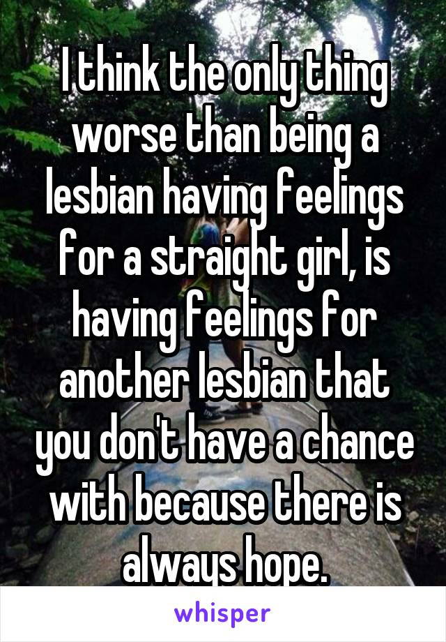 I think the only thing worse than being a lesbian having feelings for a straight girl, is having feelings for another lesbian that you don't have a chance with because there is always hope.