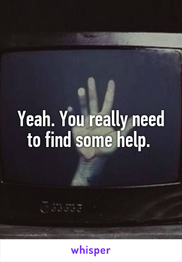 Yeah. You really need to find some help. 