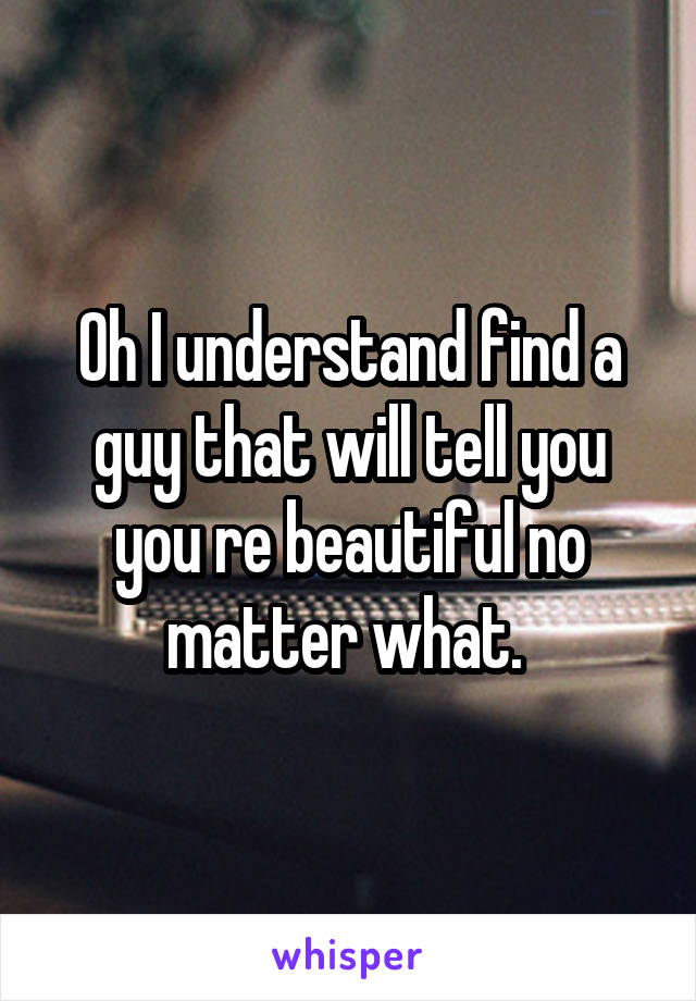 Oh I understand find a guy that will tell you you re beautiful no matter what. 