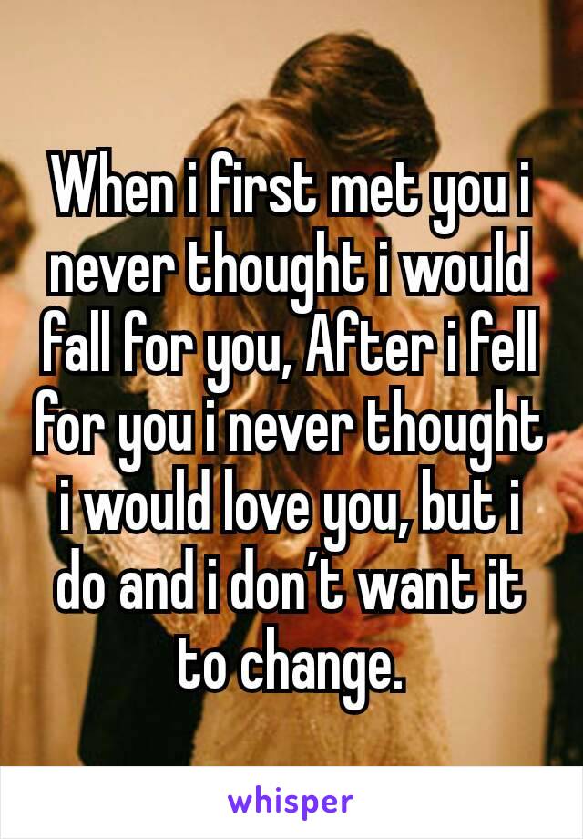 When i first met you i never thought i would fall for you, After i fell for you i never thought i would love you, but i do and i don’t want it to change.