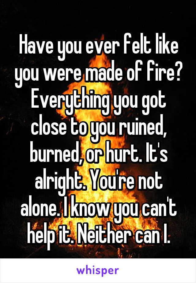 Have you ever felt like you were made of fire? Everything you got close to you ruined, burned, or hurt. It's alright. You're not alone. I know you can't help it. Neither can I.