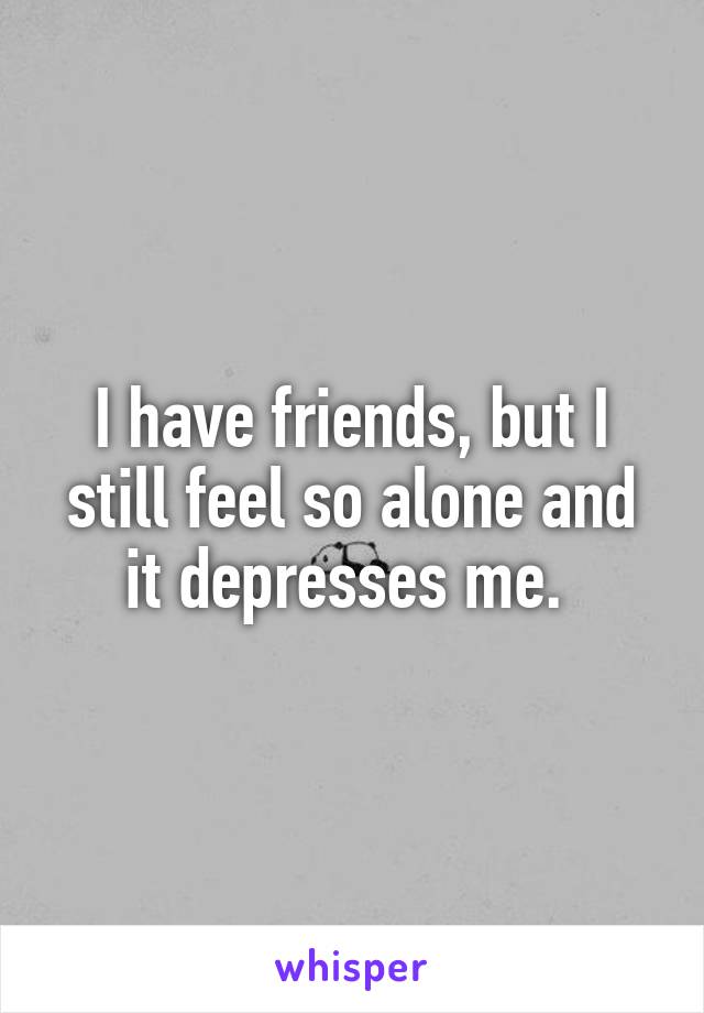 I have friends, but I still feel so alone and it depresses me. 